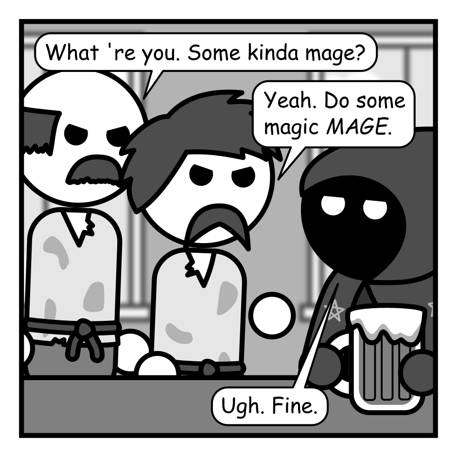 A 5 panel grayscale comic featuring someone wearing a cloak with a hood covered in stars (Mage) and a couple of angry peasants in a tavern.
Panel 1.
The two angry peasants approach the mage at a tavern bar.
Peasant 1: What 're you. Some kinda mage?
Peasant 2: Yeah. Do some magic MAGE.
Mage, bored: Ugh. Fine.
Panel 2.
The mage fans out a deck of cards. Peasant 1 remains angry while peasant 2 looks confused.
Mage, cheerily: Pick a card. Any card.
Peasant 2: What kinda magic is this?
Panel 3.
Peasant 2 is now holding a card.
Mage, concentrating: Is your card a... three of clubs?
Peasant 2: Nope. Queen of diamonds.
Panel 4.
The card has been placed on the card on the counter and the peasants, angry again, are closing in on the mage.
Mage, annoyed: Dang! How did that guy with the top hat do that?
Peasant 1: Maybe we hang him upside down. See if some magic falls out.
Panel 5.
A couple of glowing squirrels are sitting on the counter looking shocked and confused.
Mage, bored: Fine. Poof. You're squirrels now. Have fun getting eaten by hawks or whatever.